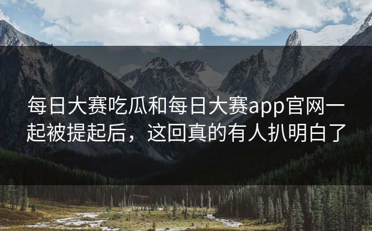 每日大赛吃瓜和每日大赛app官网一起被提起后，这回真的有人扒明白了