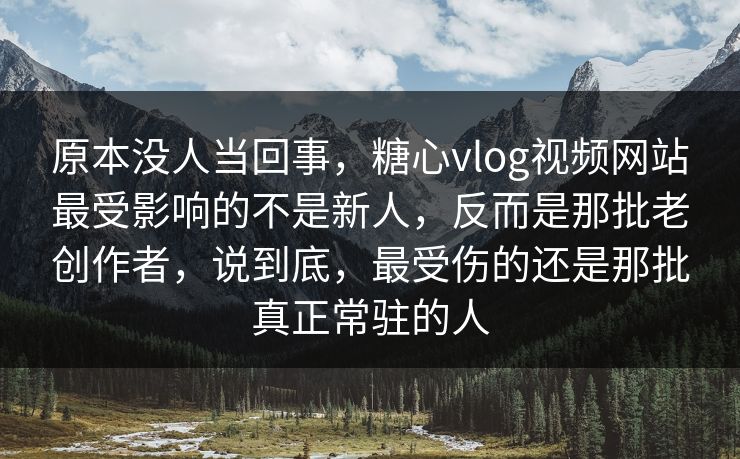 原本没人当回事，糖心vlog视频网站最受影响的不是新人，反而是那批老创作者，说到底，最受伤的还是那批真正常驻的人