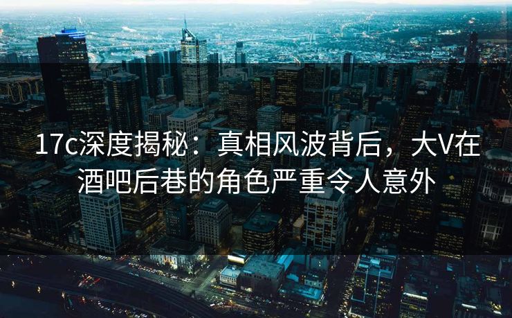 17c深度揭秘：真相风波背后，大V在酒吧后巷的角色严重令人意外