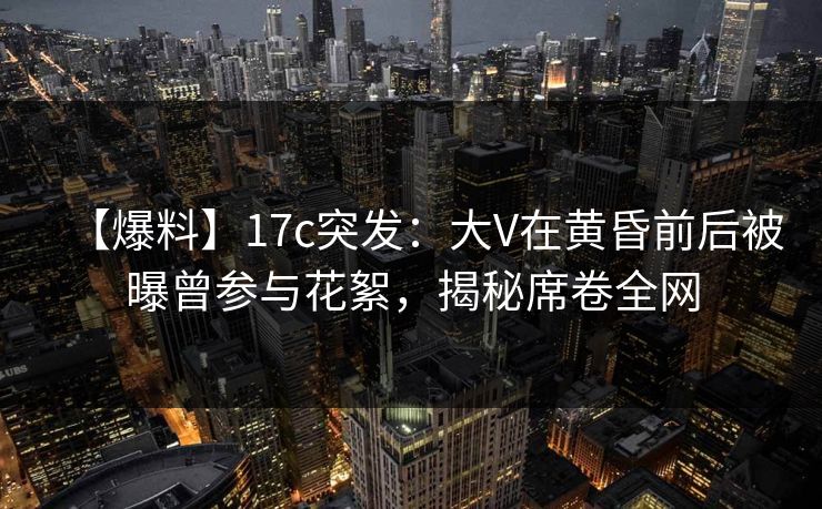 【爆料】17c突发：大V在黄昏前后被曝曾参与花絮，揭秘席卷全网  第1张