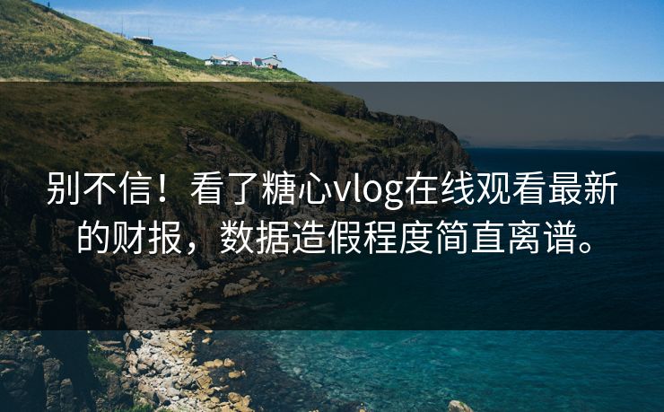 别不信！看了糖心vlog在线观看最新的财报，数据造假程度简直离谱。