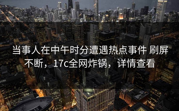 当事人在中午时分遭遇热点事件 刷屏不断，17c全网炸锅，详情查看