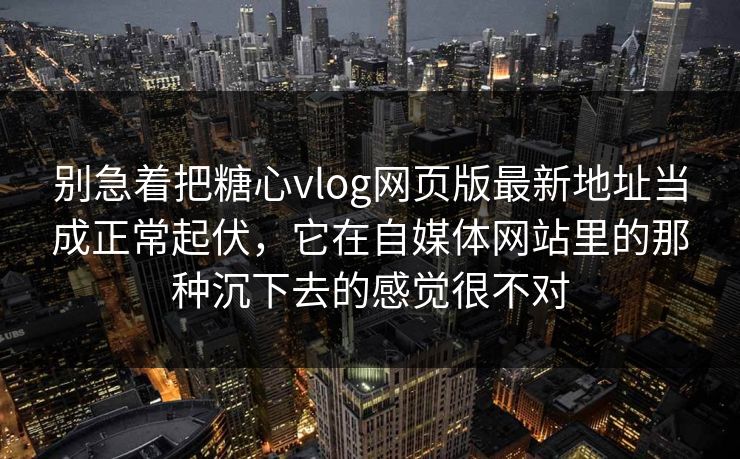 别急着把糖心vlog网页版最新地址当成正常起伏，它在自媒体网站里的那种沉下去的感觉很不对