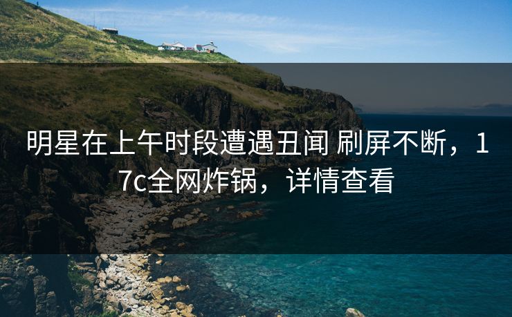 明星在上午时段遭遇丑闻 刷屏不断，17c全网炸锅，详情查看