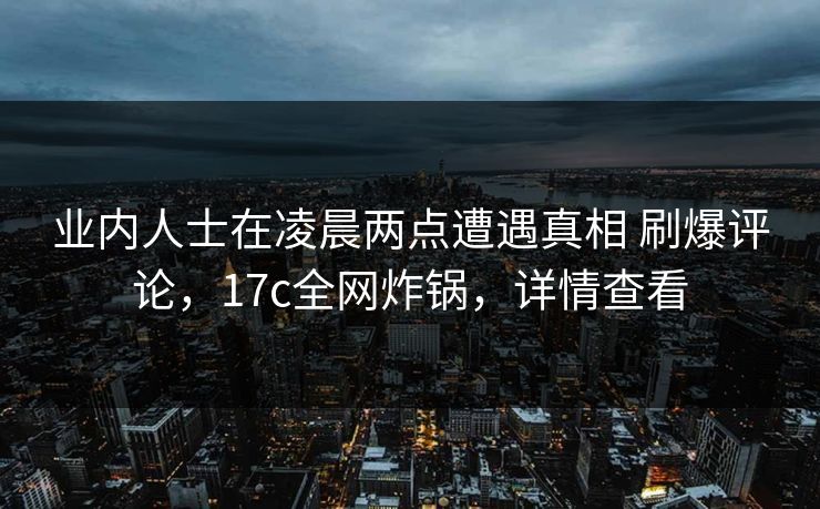 业内人士在凌晨两点遭遇真相 刷爆评论，17c全网炸锅，详情查看
