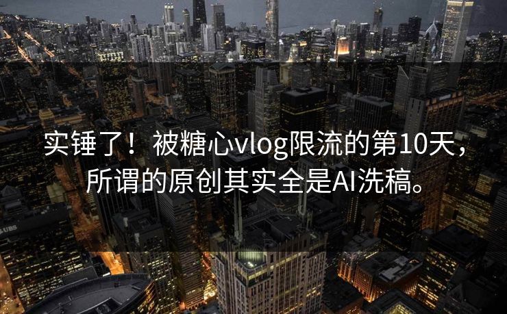 实锤了！被糖心vlog限流的第10天，所谓的原创其实全是AI洗稿。