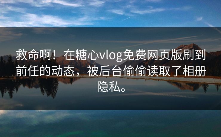 救命啊！在糖心vlog免费网页版刷到前任的动态，被后台偷偷读取了相册隐私。