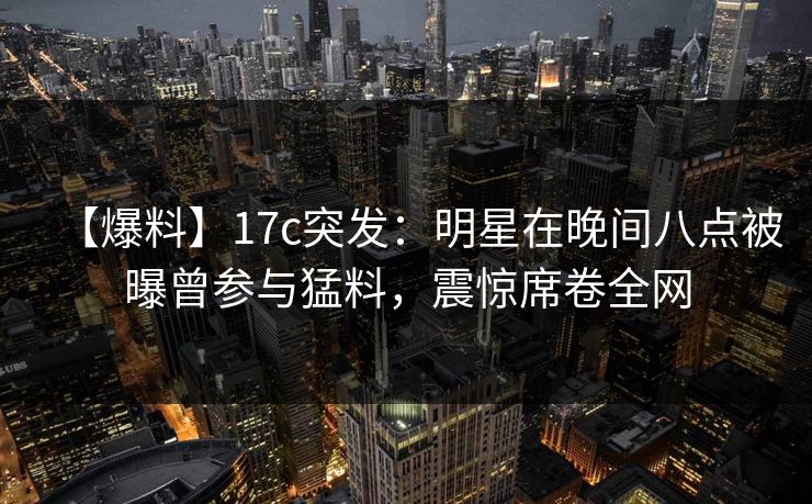 【爆料】17c突发：明星在晚间八点被曝曾参与猛料，震惊席卷全网