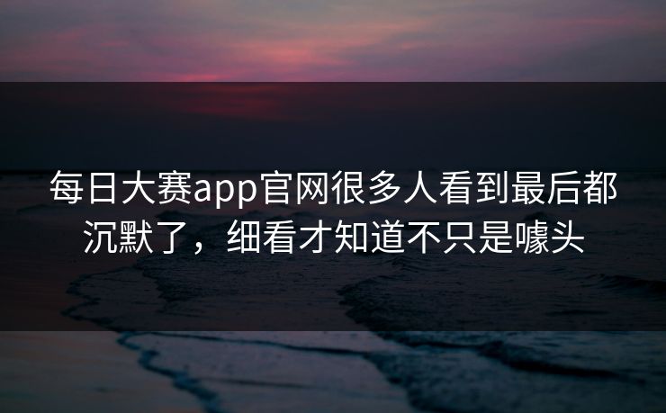 每日大赛app官网很多人看到最后都沉默了，细看才知道不只是噱头