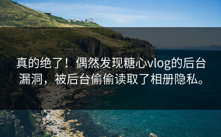 真的绝了！偶然发现糖心vlog的后台漏洞，被后台偷偷读取了相册隐私。