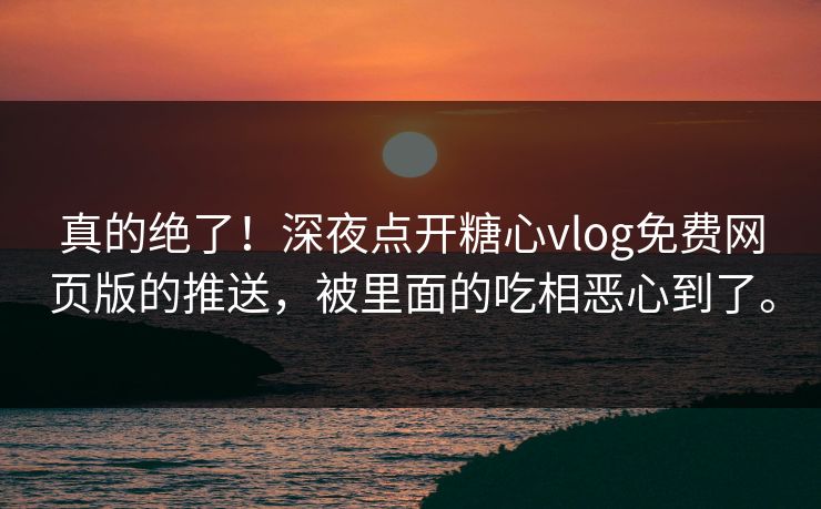 真的绝了！深夜点开糖心vlog免费网页版的推送，被里面的吃相恶心到了。
