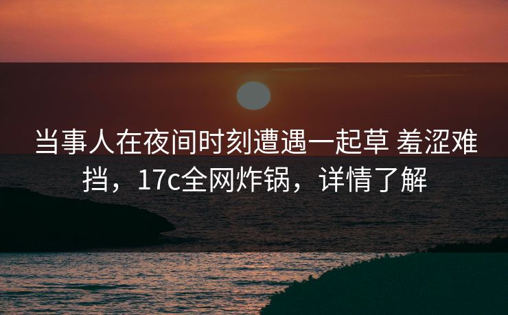 当事人在夜间时刻遭遇一起草 羞涩难挡，17c全网炸锅，详情了解