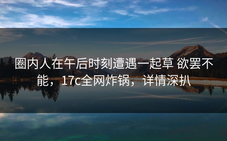 圈内人在午后时刻遭遇一起草 欲罢不能，17c全网炸锅，详情深扒