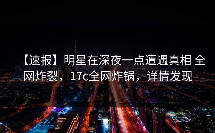 【速报】明星在深夜一点遭遇真相 全网炸裂，17c全网炸锅，详情发现