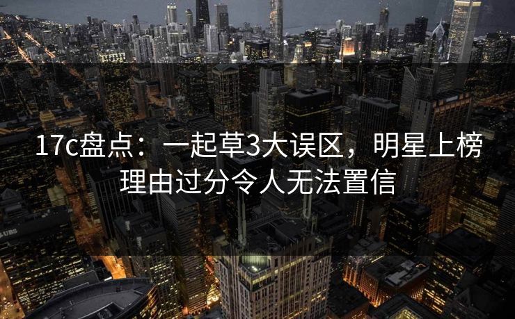 17c盘点：一起草3大误区，明星上榜理由过分令人无法置信