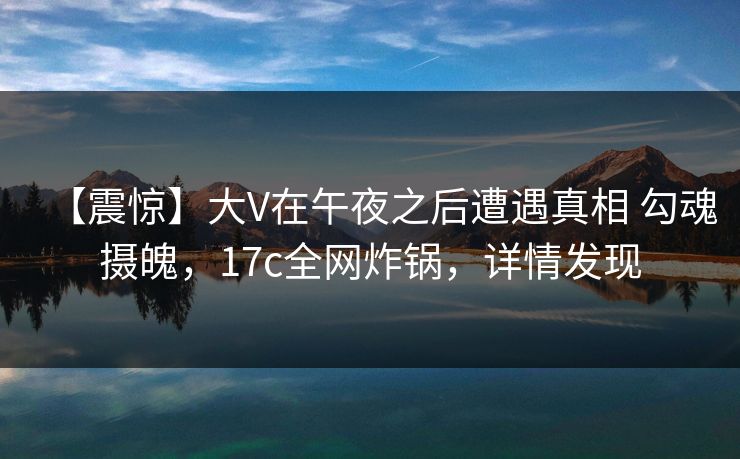 【震惊】大V在午夜之后遭遇真相 勾魂摄魄，17c全网炸锅，详情发现