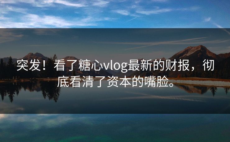 突发！看了糖心vlog最新的财报，彻底看清了资本的嘴脸。