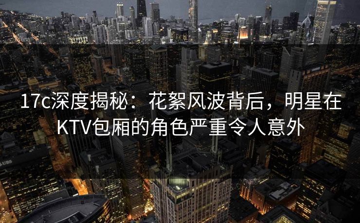 17c深度揭秘：花絮风波背后，明星在KTV包厢的角色严重令人意外