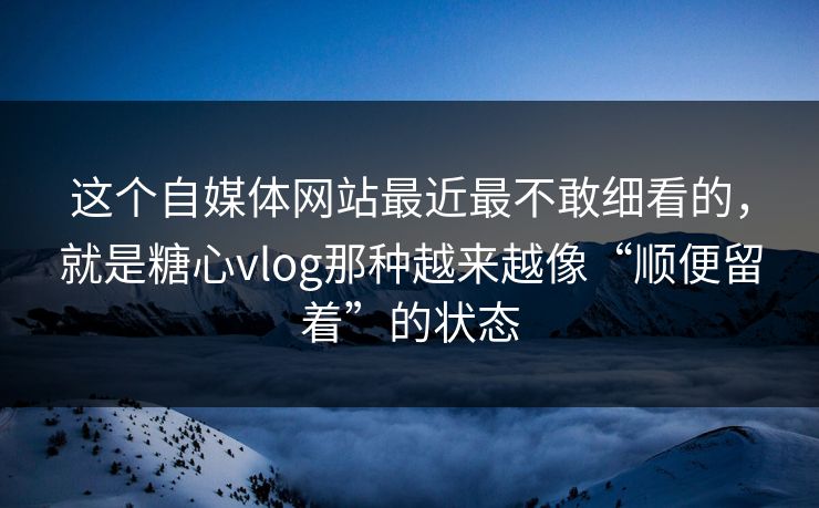 这个自媒体网站最近最不敢细看的，就是糖心vlog那种越来越像“顺便留着”的状态