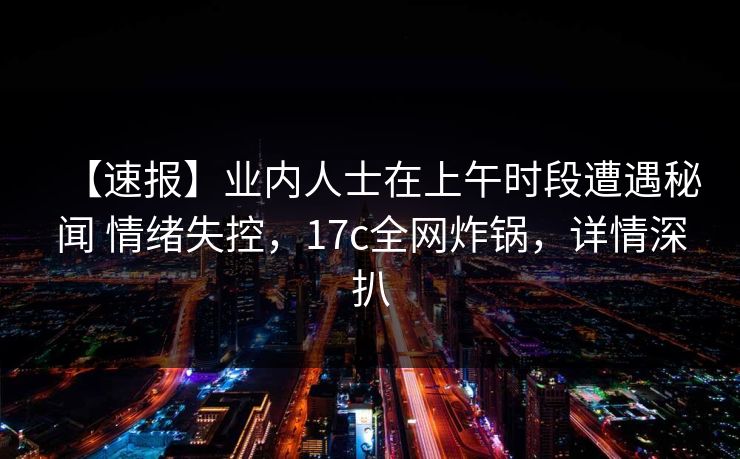 【速报】业内人士在上午时段遭遇秘闻 情绪失控，17c全网炸锅，详情深扒
