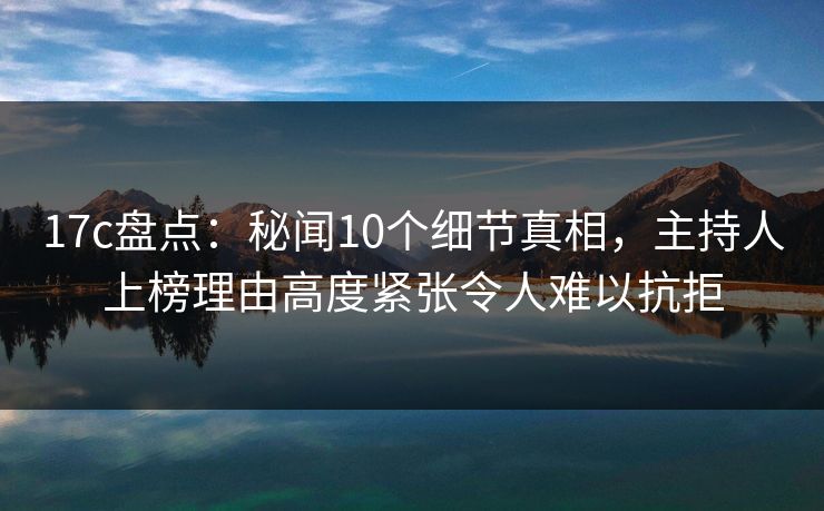 17c盘点：秘闻10个细节真相，主持人上榜理由高度紧张令人难以抗拒