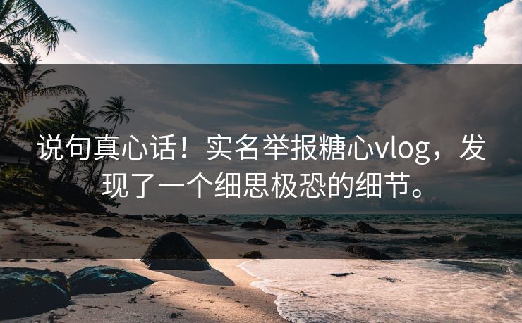 说句真心话！实名举报糖心vlog，发现了一个细思极恐的细节。