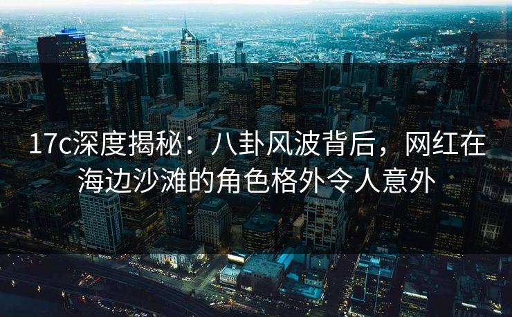 17c深度揭秘：八卦风波背后，网红在海边沙滩的角色格外令人意外