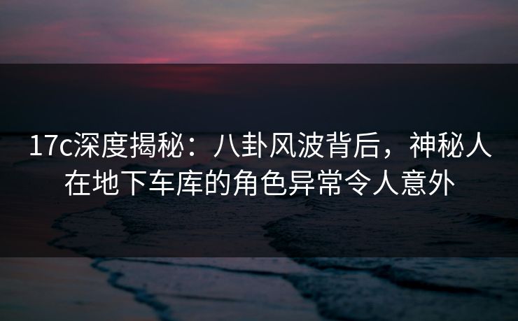 17c深度揭秘：八卦风波背后，神秘人在地下车库的角色异常令人意外