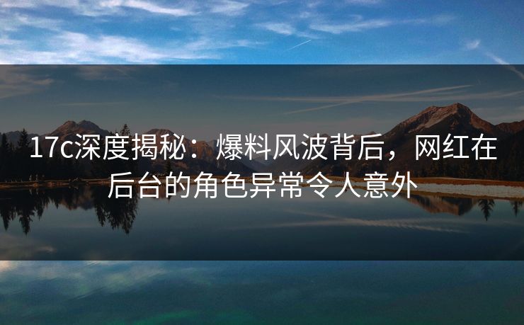 17c深度揭秘：爆料风波背后，网红在后台的角色异常令人意外
