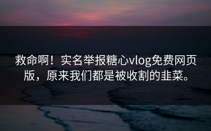救命啊！实名举报糖心vlog免费网页版，原来我们都是被收割的韭菜。