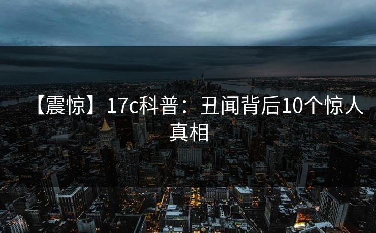 【震惊】17c科普：丑闻背后10个惊人真相