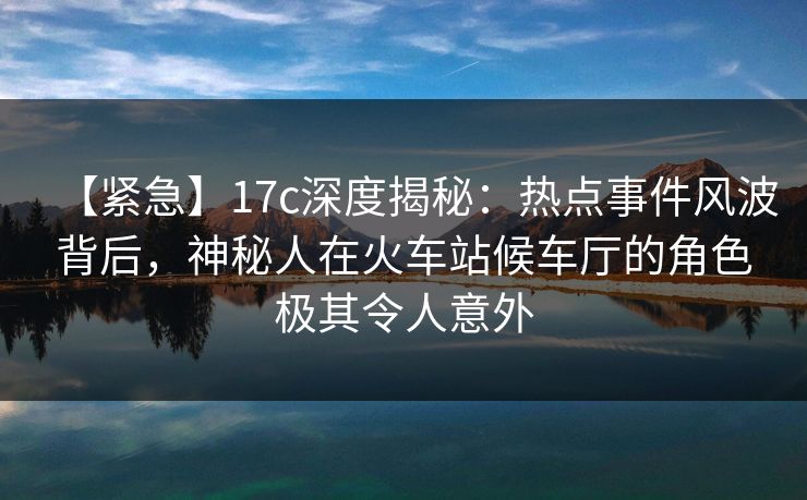 【紧急】17c深度揭秘：热点事件风波背后，神秘人在火车站候车厅的角色极其令人意外