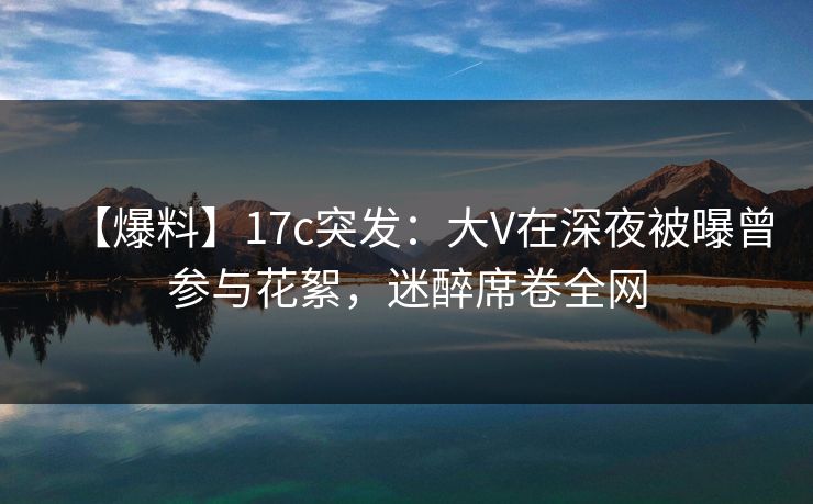 【爆料】17c突发：大V在深夜被曝曾参与花絮，迷醉席卷全网