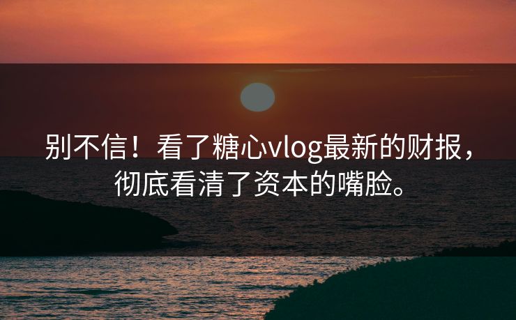 别不信！看了糖心vlog最新的财报，彻底看清了资本的嘴脸。