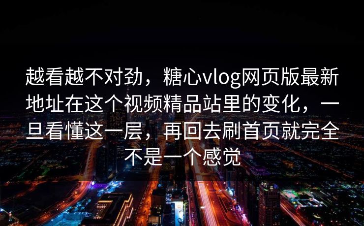 越看越不对劲，糖心vlog网页版最新地址在这个视频精品站里的变化，一旦看懂这一层，再回去刷首页就完全不是一个感觉